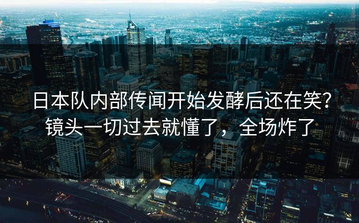 日本队内部传闻开始发酵后还在笑？镜头一切过去就懂了，全场炸了