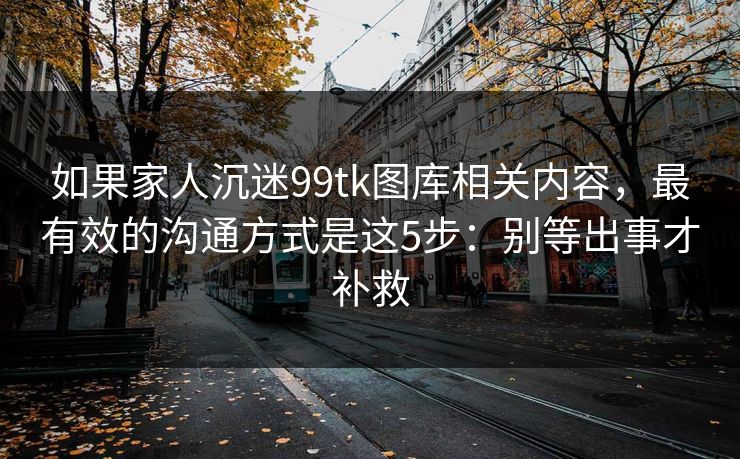 如果家人沉迷99tk图库相关内容，最有效的沟通方式是这5步：别等出事才补救