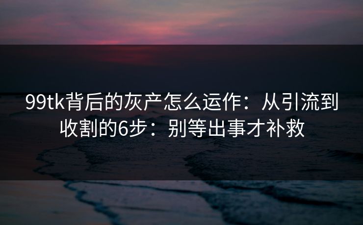 99tk背后的灰产怎么运作：从引流到收割的6步：别等出事才补救