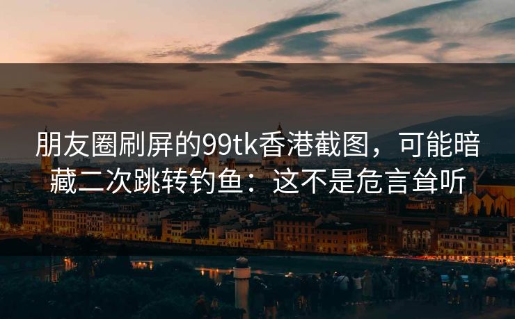 朋友圈刷屏的99tk香港截图，可能暗藏二次跳转钓鱼：这不是危言耸听