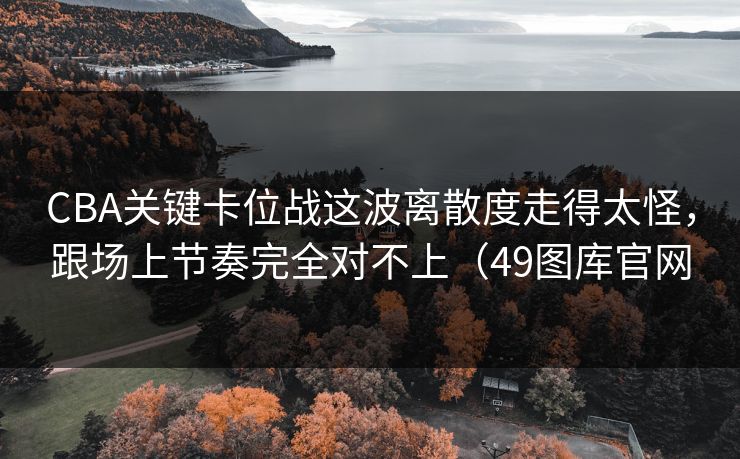 CBA关键卡位战这波离散度走得太怪，跟场上节奏完全对不上（49图库官网