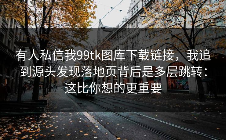 有人私信我99tk图库下载链接，我追到源头发现落地页背后是多层跳转：这比你想的更重要