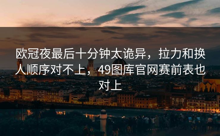 欧冠夜最后十分钟太诡异，拉力和换人顺序对不上，49图库官网赛前表也对上