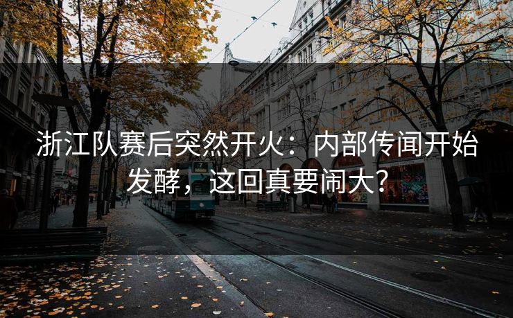 浙江队赛后突然开火：内部传闻开始发酵，这回真要闹大？