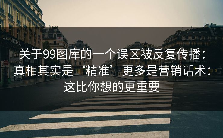 关于99图库的一个误区被反复传播：真相其实是‘精准’更多是营销话术：这比你想的更重要