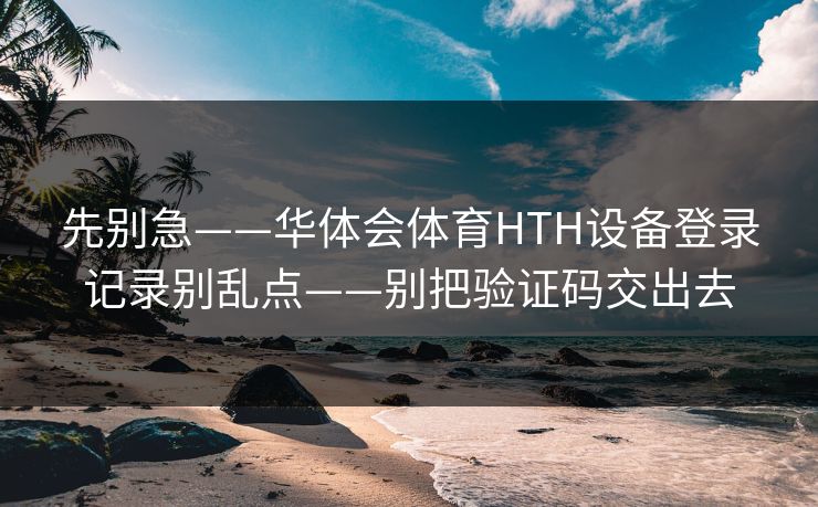 先别急——华体会体育HTH设备登录记录别乱点——别把验证码交出去