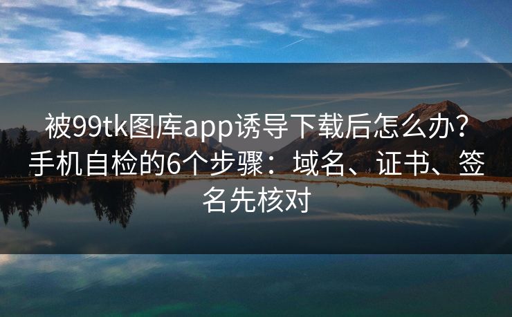 被99tk图库app诱导下载后怎么办？手机自检的6个步骤：域名、证书、签名先核对