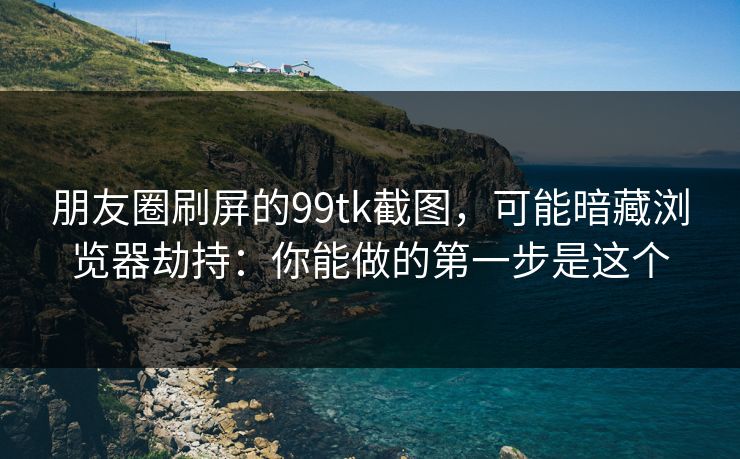 朋友圈刷屏的99tk截图，可能暗藏浏览器劫持：你能做的第一步是这个