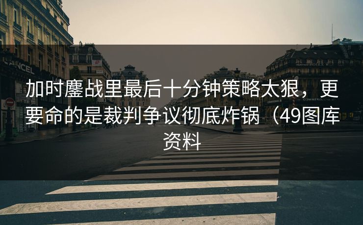 加时鏖战里最后十分钟策略太狠，更要命的是裁判争议彻底炸锅（49图库资料